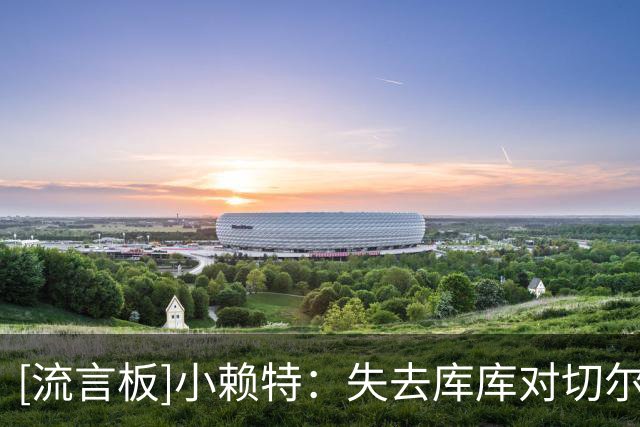 [流言板]小赖特：失去库库对切尔西是重大损失，霍尔会成为绝佳引援